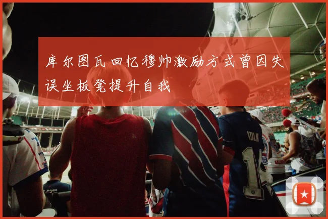 库尔图瓦回忆穆帅激励方式曾因失误坐板凳提升自我