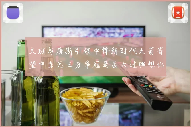 文班与唐斯引领中锋新时代火箭寄望申京无三分争冠是否太过理想化