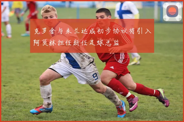 克罗舍与米兰达成初步协议将引入阿莫林担任新任足球总监