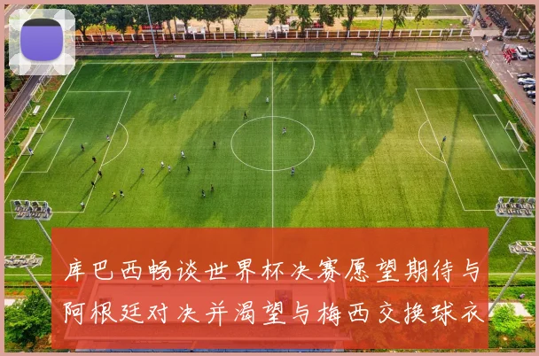 库巴西畅谈世界杯决赛愿望期待与阿根廷对决并渴望与梅西交换球衣