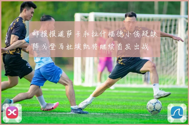 邮报报道萨卡和拉什福德小伤疑缺阵戈登马杜埃凯将继续首发出战