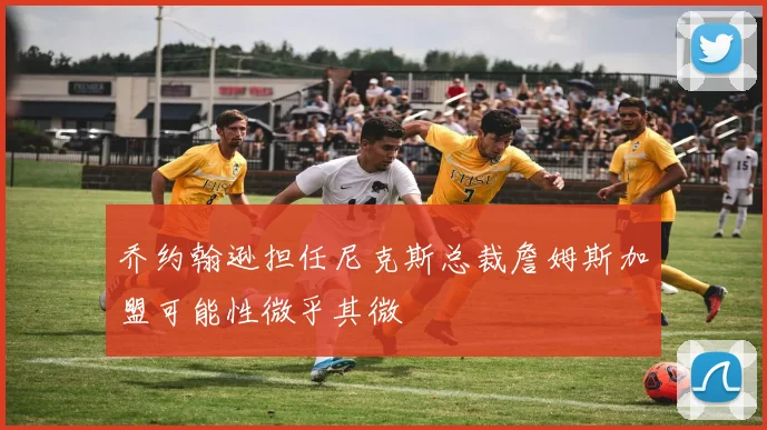 乔约翰逊担任尼克斯总裁詹姆斯加盟可能性微乎其微