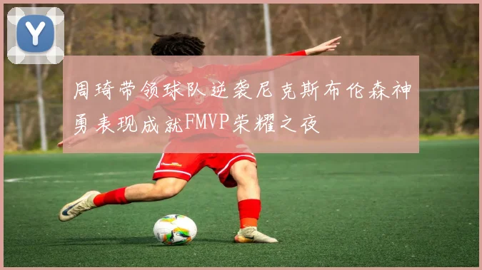 周琦带领球队逆袭尼克斯布伦森神勇表现成就FMVP荣耀之夜