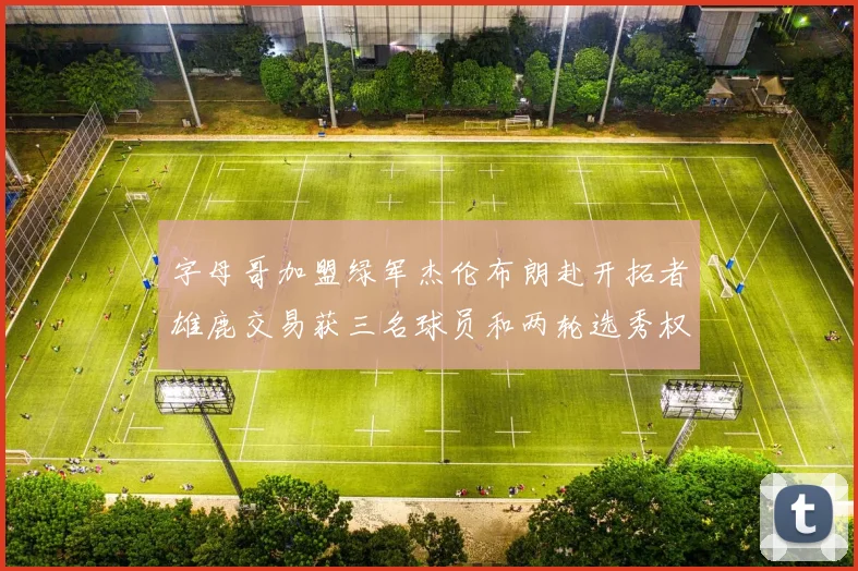 字母哥加盟绿军杰伦布朗赴开拓者雄鹿交易获三名球员和两轮选秀权