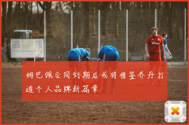 姆巴佩合同到期后或将借鉴乔丹打造个人品牌新篇章