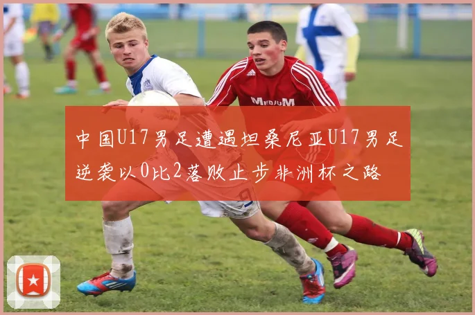 中国U17男足遭遇坦桑尼亚U17男足逆袭以0比2落败止步非洲杯之路