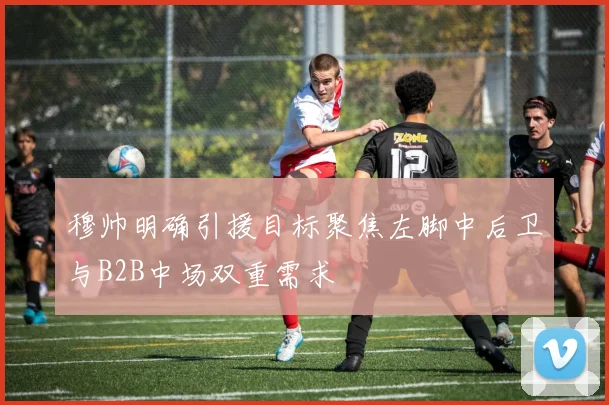 穆帅明确引援目标聚焦左脚中后卫与B2B中场双重需求