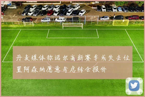 丹麦媒体称诺尔高新赛季或失去位置阿森纳愿意考虑转会报价