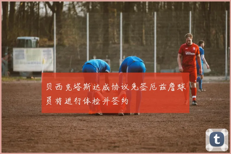 贝西克塔斯达成协议免签厄兹詹球员将进行体检并签约