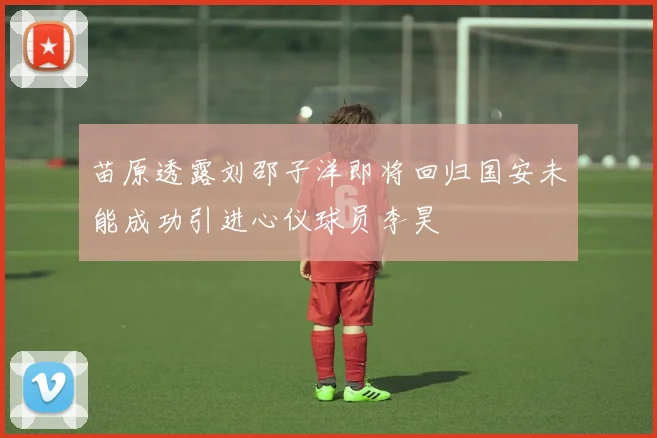 苗原透露刘邵子洋即将回归国安未能成功引进心仪球员李昊