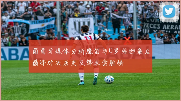 葡萄牙媒体分析魔笛与C罗或迎最后巅峰对决历史交锋未尝胜绩