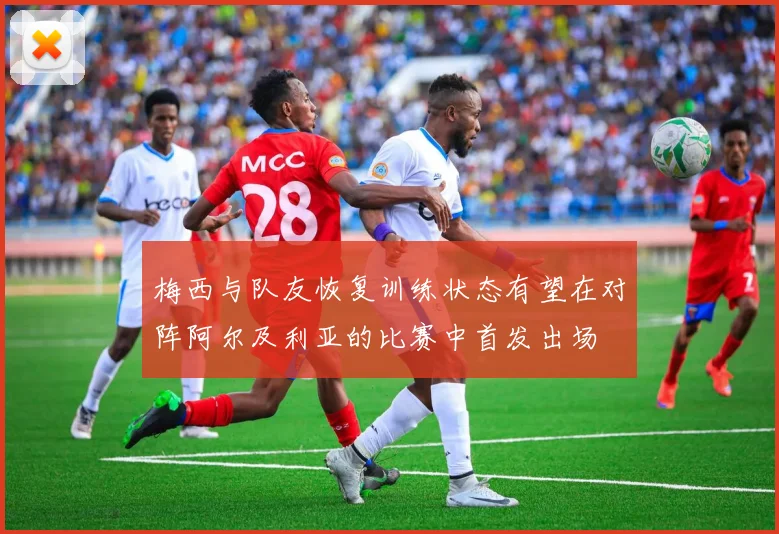 梅西与队友恢复训练状态有望在对阵阿尔及利亚的比赛中首发出场