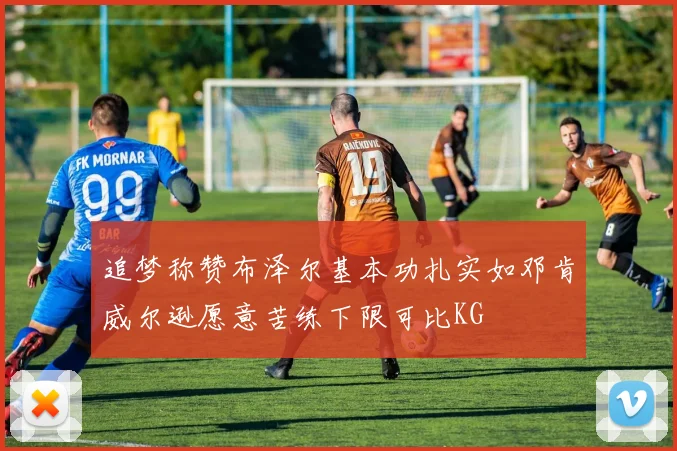 追梦称赞布泽尔基本功扎实如邓肯威尔逊愿意苦练下限可比KG