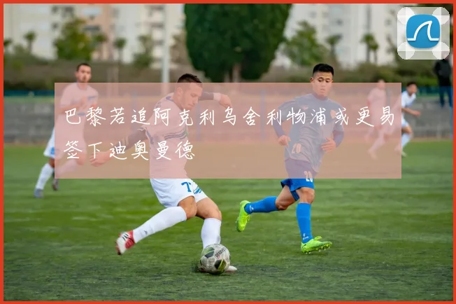 巴黎若追阿克利乌舍利物浦或更易签下迪奥曼德