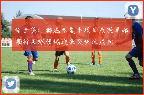 哈兰德：挪威冬夏季项目表现卓越期待足球领域迎来突破性成就