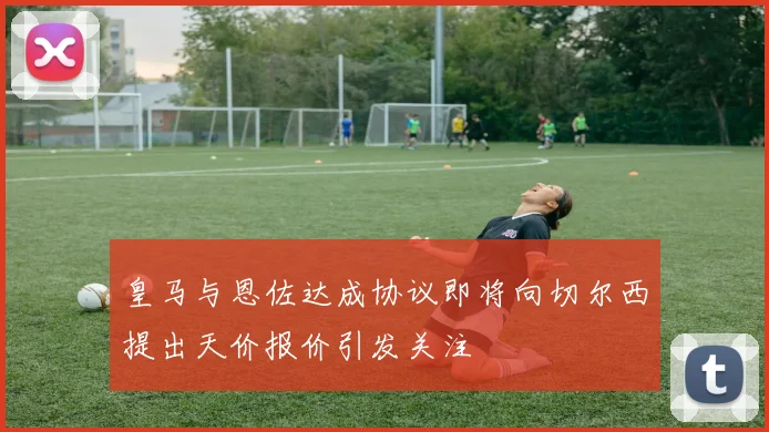皇马与恩佐达成协议即将向切尔西提出天价报价引发关注