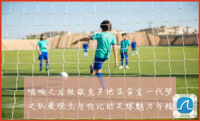 哨响之后致敬克罗地亚黄金一代梦之队展现无与伦比的足球魅力与精神