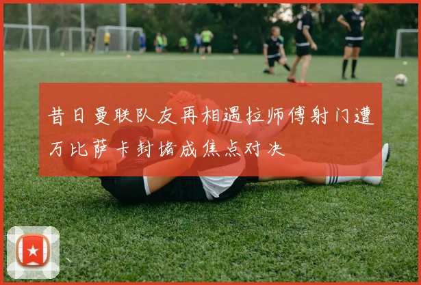 昔日曼联队友再相遇拉师傅射门遭万比萨卡封堵成焦点对决